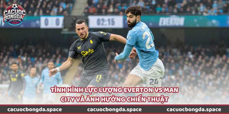 Tình hình lực lượng Everton vs Man City và ảnh hưởng chiến thuật